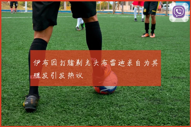 伊布因打赌剃光头布雷迪亲自为其理发引发热议