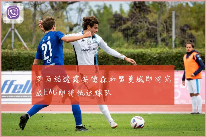 罗马诺透露安德森加盟曼城即将完成HWG即将抵达球队