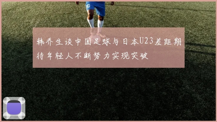 韩乔生谈中国足球与日本U23差距期待年轻人不断努力实现突破
