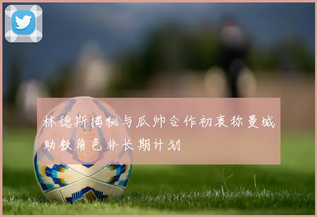 林德斯揭秘与瓜帅合作初衷称曼城助教角色非长期计划