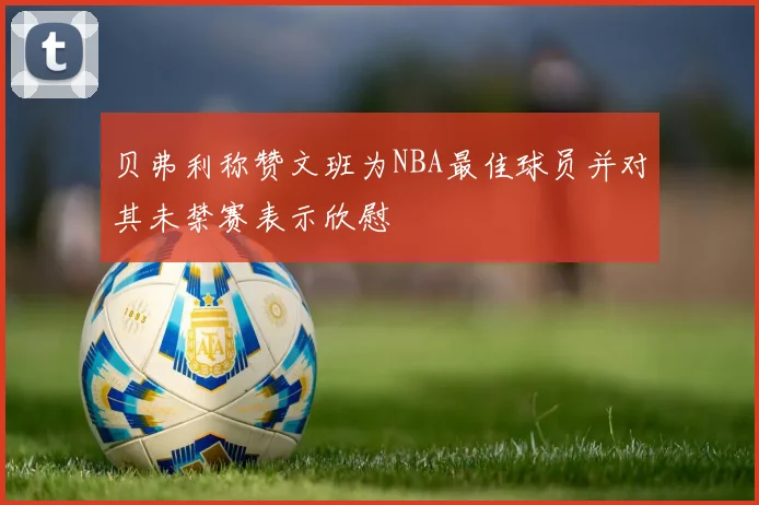 贝弗利称赞文班为NBA最佳球员并对其未禁赛表示欣慰