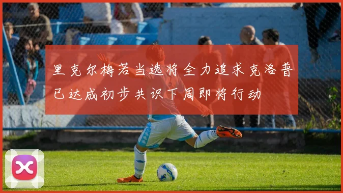 里克尔梅若当选将全力追求克洛普已达成初步共识下周即将行动