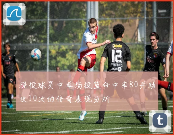 现役球员中单场投篮命中率80并助攻10次的传奇表现分析