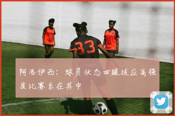 阿洛伊西：球员状态回暖适应高强度比赛乐在其中