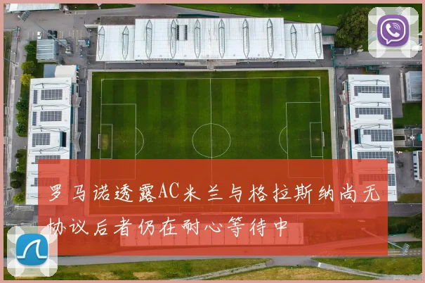 罗马诺透露AC米兰与格拉斯纳尚无协议后者仍在耐心等待中