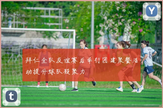 拜仁全队友谊赛后举行团建聚餐活动提升球队凝聚力