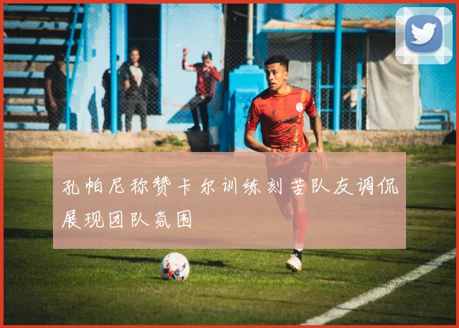孔帕尼称赞卡尔训练刻苦队友调侃展现团队氛围