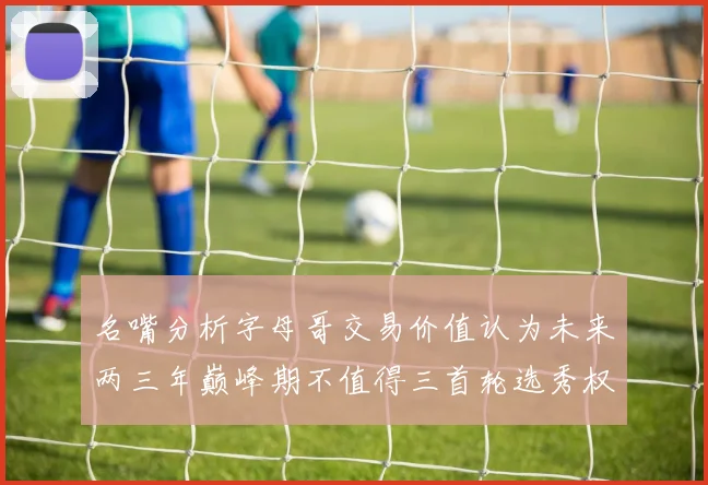 名嘴分析字母哥交易价值认为未来两三年巅峰期不值得三首轮选秀权