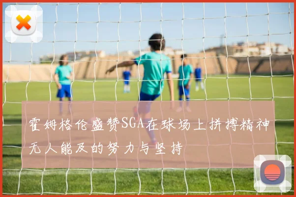 霍姆格伦盛赞SGA在球场上拼搏精神无人能及的努力与坚持