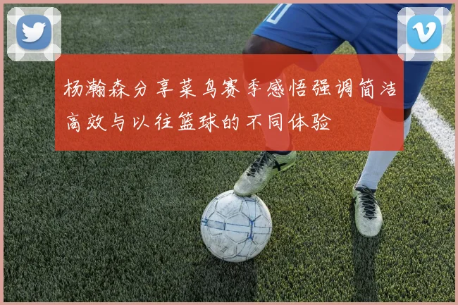 杨瀚森分享菜鸟赛季感悟强调简洁高效与以往篮球的不同体验