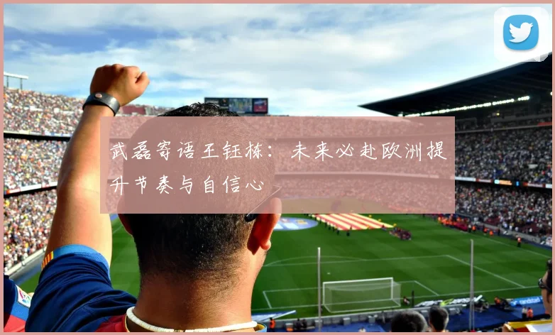 武磊寄语王钰栋：未来必赴欧洲提升节奏与自信心