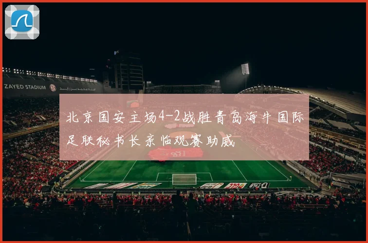 北京国安主场4-2战胜青岛海牛国际足联秘书长亲临观赛助威