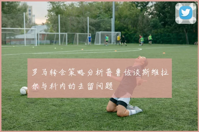罗马转会策略分析普鲁佐谈斯维拉尔与科内的去留问题