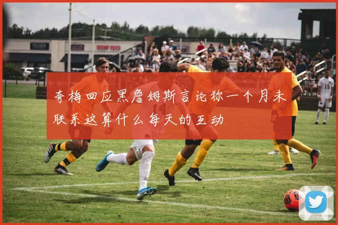 夸梅回应黑詹姆斯言论称一个月未联系这算什么每天的互动