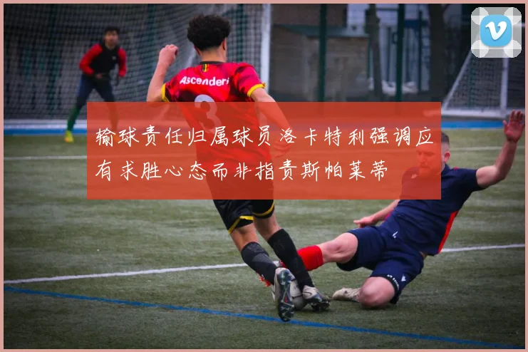 输球责任归属球员洛卡特利强调应有求胜心态而非指责斯帕莱蒂