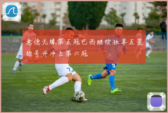 意德无缘第五冠巴西继续独享五星称号并冲击第六冠