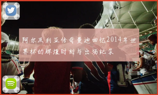 阿尔及利亚传奇曼迪回忆2014年世界杯的辉煌时刻与出场纪录