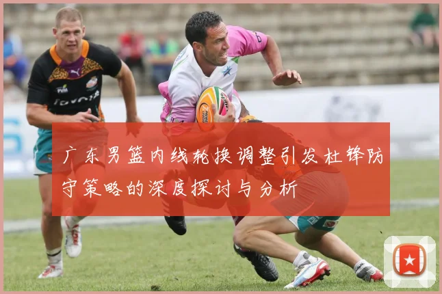 广东男篮内线轮换调整引发杜锋防守策略的深度探讨与分析