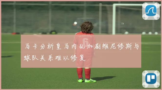 马卡分析皇马内乱加剧维尼修斯与球队关系难以修复