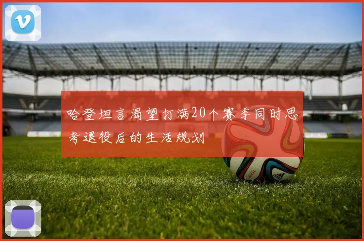 哈登坦言渴望打满20个赛季同时思考退役后的生活规划