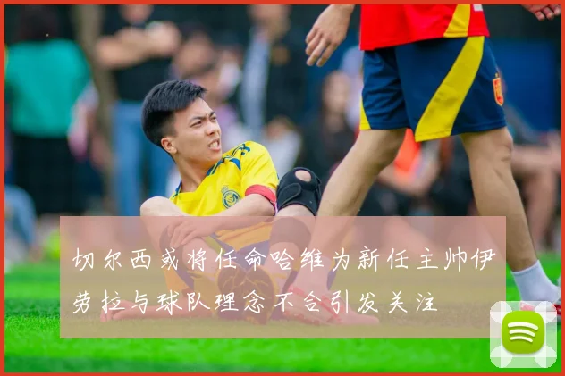 切尔西或将任命哈维为新任主帅伊劳拉与球队理念不合引发关注