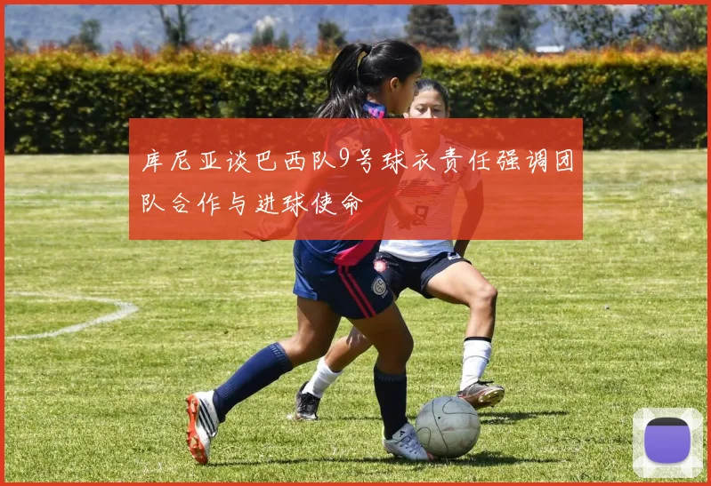 库尼亚谈巴西队9号球衣责任强调团队合作与进球使命