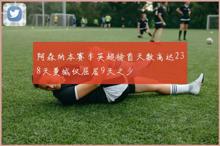 阿森纳本赛季英超榜首天数高达238天曼城仅屈居9天之少