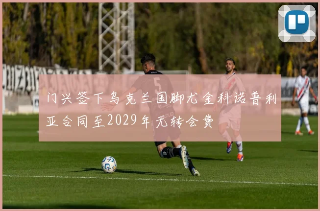 门兴签下乌克兰国脚尤金科诺普利亚合同至2029年无转会费